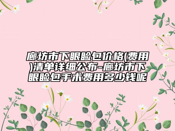 廊坊市下眼睑包价格(费用)清单详细公布-廊坊市下眼睑包手术费用多少钱呢