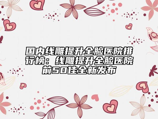 国内线雕提升全脸医院排行榜：线雕提升全脸医院前50佳全新发布