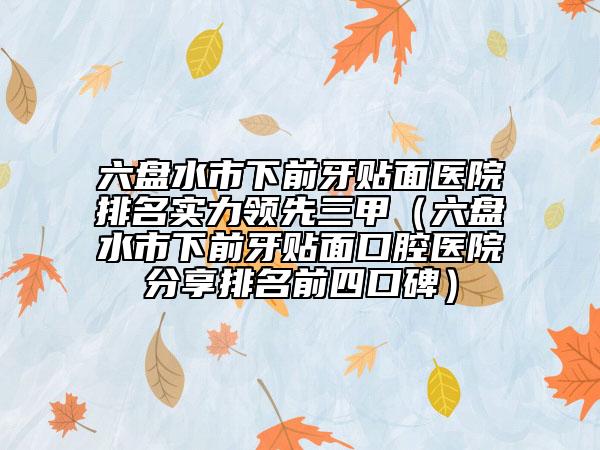 六盘水市下前牙贴面医院排名实力领先三甲（六盘水市下前牙贴面口腔医院分享排名前四口碑）