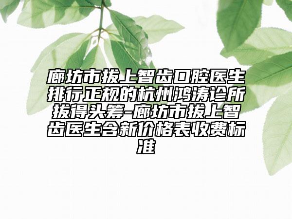 廊坊市拔上智齿口腔医生排行正规的杭州鸿涛诊所拔得头筹-廊坊市拔上智齿医生含新价格表收费标准