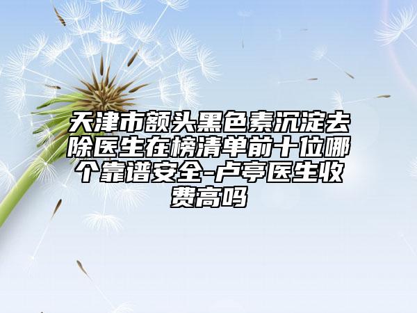 天津市额头黑色素沉淀去除医生在榜清单前十位哪个靠谱安全-卢亭医生收费高吗