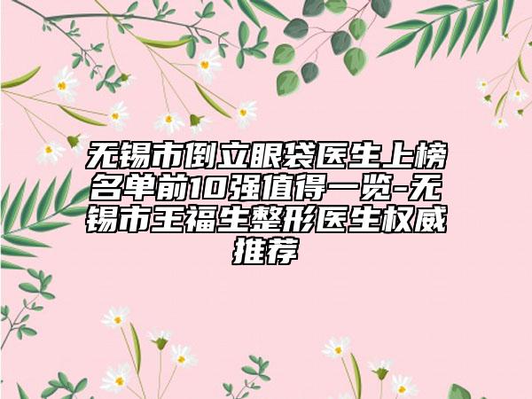 无锡市倒立眼袋医生上榜名单前10强值得一览-无锡市王福生整形医生权威推荐