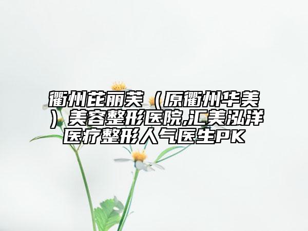 衢州芘丽芙（原衢州华美）美容整形医院,汇美泓洋医疗整形人气医生PK