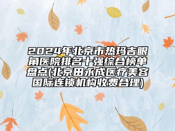 2024年北京市热玛吉眼角医院排名十强综合榜单盘点(北京田永成医疗美容国际连锁机构收费合理)