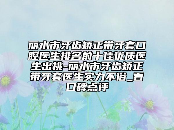 丽水市牙齿矫正带牙套口腔医生排名前十佳优质医生出挑-丽水市牙齿矫正带牙套医生实力不俗_看口碑点评