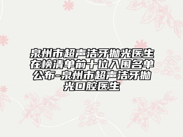 泉州市超声洁牙抛光医生在榜清单前十位入围名单公布-泉州市超声洁牙抛光口腔医生