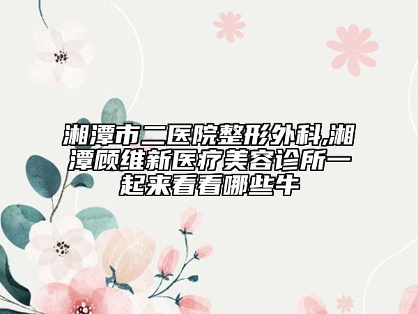 湘潭市二医院整形外科,湘潭顾维新医疗美容诊所一起来看看哪些牛