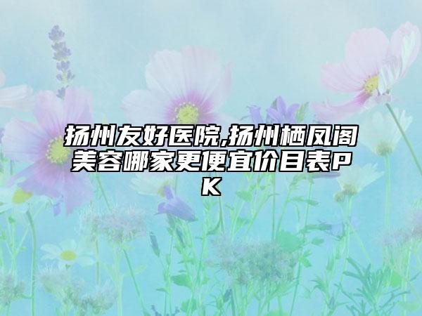 扬州友好医院,扬州栖凤阁美容哪家更便宜价目表PK