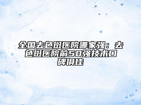 全国去色斑医院哪家强：去色斑医院前50强技术口碑俱佳