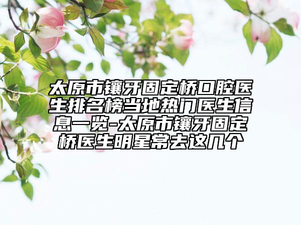 太原市镶牙固定桥口腔医生排名榜当地热门医生信息一览-太原市镶牙固定桥医生明星常去这几个