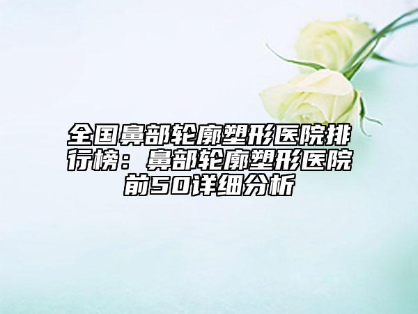 全国鼻部轮廓塑形医院排行榜：鼻部轮廓塑形医院前50详细分析