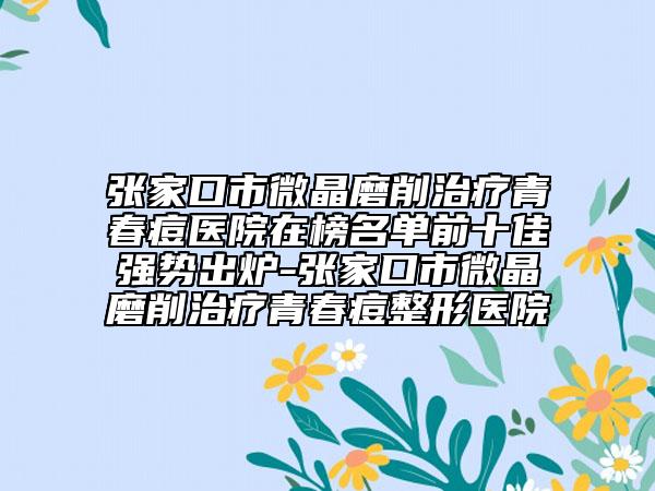 张家口市微晶磨削治疗青春痘医院在榜名单前十佳强势出炉-张家口市微晶磨削治疗青春痘整形医院