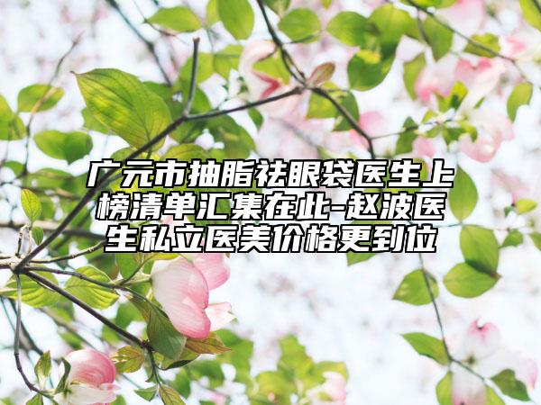 广元市抽脂祛眼袋医生上榜清单汇集在此-赵波医生私立医美价格更到位