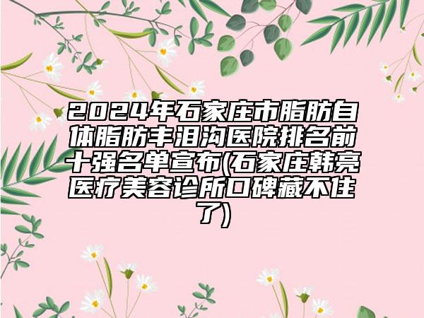 2024年石家庄市脂肪自体脂肪丰泪沟医院排名前十强名单宣布(石家庄韩亮医疗美容诊所口碑藏不住了)