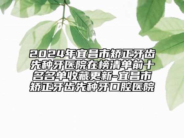 2024年宜昌市矫正牙齿先种牙医院在榜清单前十名名单收藏更新-宜昌市矫正牙齿先种牙口腔医院