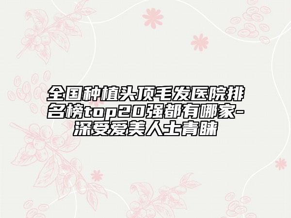 全国种植头顶毛发医院排名榜top20强都有哪家-深受爱美人士青睐