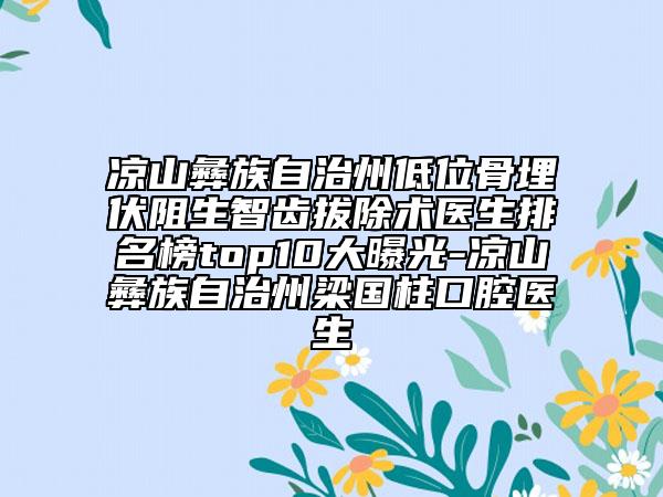 凉山彝族自治州低位骨埋伏阻生智齿拔除术医生排名榜top10大曝光-凉山彝族自治州梁国柱口腔医生