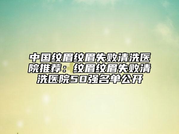 中国纹眉纹眉失败清洗医院推荐：纹眉纹眉失败清洗医院50强名单公开