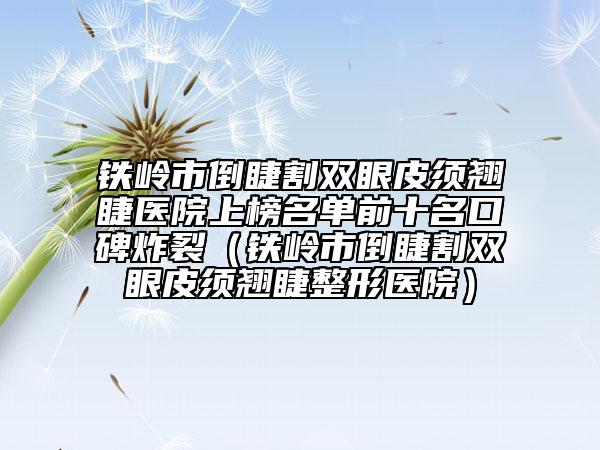 铁岭市倒睫割双眼皮须翘睫医院上榜名单前十名口碑炸裂（铁岭市倒睫割双眼皮须翘睫整形医院）