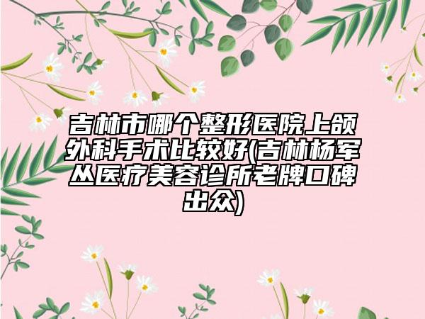 吉林市哪个整形医院上颌外科手术比较好(吉林杨军丛医疗美容诊所老牌口碑出众)