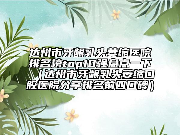 达州市牙龈乳头萎缩医院排名榜top10强盘点一下（达州市牙龈乳头萎缩口腔医院分享排名前四口碑）