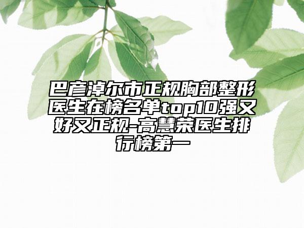 巴彦淖尔市正规胸部整形医生在榜名单top10强又好又正规-高慧荣医生排行榜第一