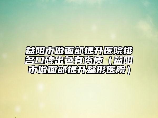 益阳市做面部提升医院排名口碑出色有资质（益阳市做面部提升整形医院）