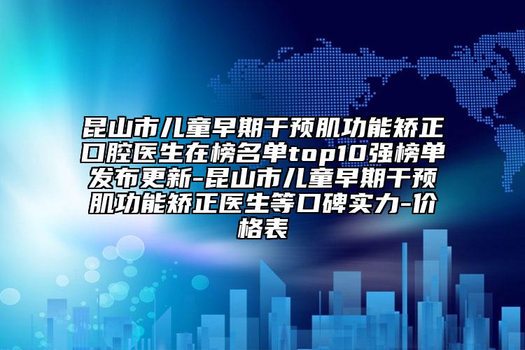 昆山市儿童早期干预肌功能矫正口腔医生在榜名单top10强榜单发布更新-昆山市儿童早期干预肌功能矫正医生等口碑实力-价格表