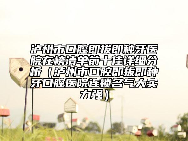 泸州市口腔即拔即种牙医院在榜清单前十佳详细分析（泸州市口腔即拔即种牙口腔医院连锁名气大实力强）