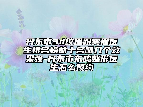 丹东市3d纹眉跟雾眉医生排名榜前十名哪几个效果强-丹东市东鸣整形医生怎么预约