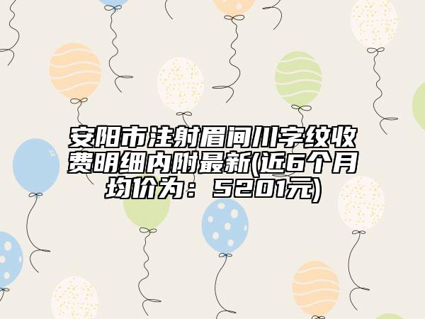 安阳市注射眉间川字纹收费明细内附最新(近6个月均价为：5201元)