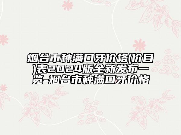 烟台市种满口牙价格(价目)表2024版全新发布一览-烟台市种满口牙价格