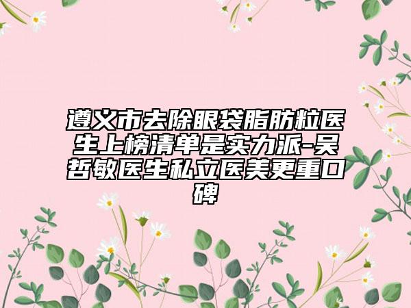 遵义市去除眼袋脂肪粒医生上榜清单是实力派-吴哲敏医生私立医美更重口碑