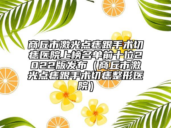 商丘市激光点痣跟手术切痣医院上榜名单前十位2022版发布（商丘市激光点痣跟手术切痣整形医院）