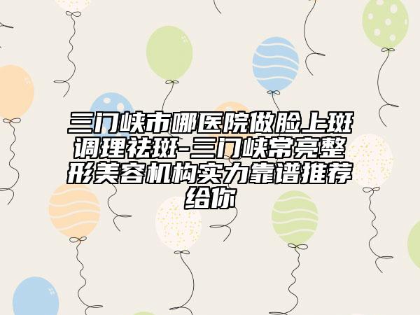 三门峡市哪医院做脸上斑调理祛斑-三门峡常亮整形美容机构实力靠谱推荐给你