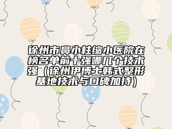 徐州市鼻小柱缩小医院在榜名单前十强哪几个技术强（徐州伊博士韩式整形基地技术与口碑加持）