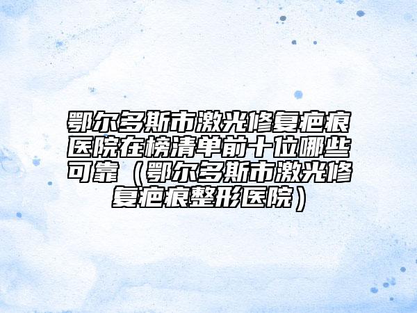 鄂尔多斯市激光修复疤痕医院在榜清单前十位哪些可靠（鄂尔多斯市激光修复疤痕整形医院）