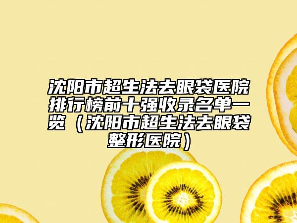 沈阳市超生法去眼袋医院排行榜前十强收录名单一览（沈阳市超生法去眼袋整形医院）