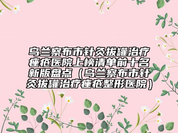 乌兰察布市针灸拔罐治疗痤疮医院上榜清单前十名新版盘点（乌兰察布市针灸拔罐治疗痤疮整形医院）