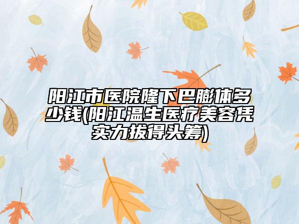 阳江市医院隆下巴膨体多少钱(阳江温生医疗美容凭实力拔得头筹)