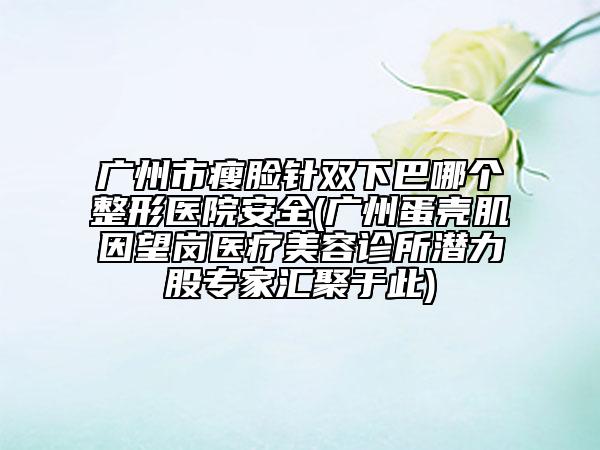 广州市瘦脸针双下巴哪个整形医院安全(广州蛋壳肌因望岗医疗美容诊所潜力股专家汇聚于此)