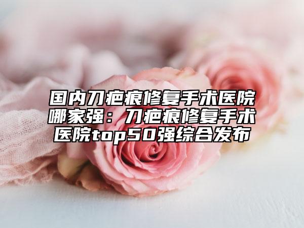 国内刀疤痕修复手术医院哪家强：刀疤痕修复手术医院top50强综合发布