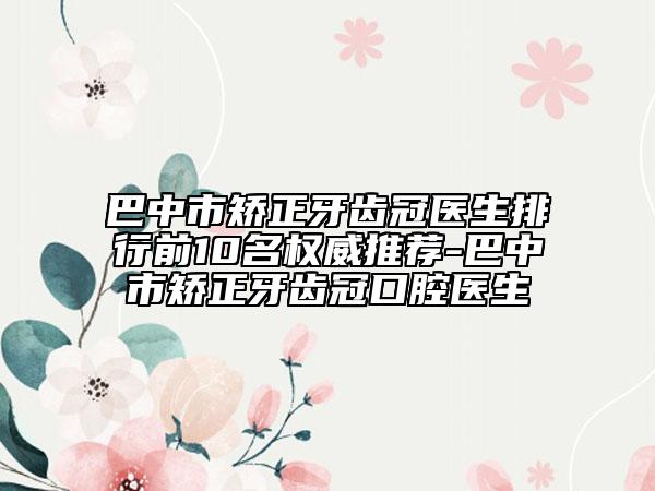 巴中市矫正牙齿冠医生排行前10名权威推荐-巴中市矫正牙齿冠口腔医生