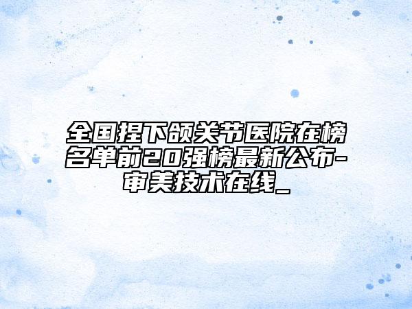 全国捏下颌关节医院在榜名单前20强榜最新公布-审美技术在线_