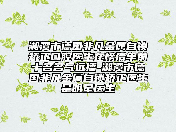 湘潭市德国非凡金属自锁矫正口腔医生在榜清单前十名名气远播-湘潭市德国非凡金属自锁矫正医生是明星医生