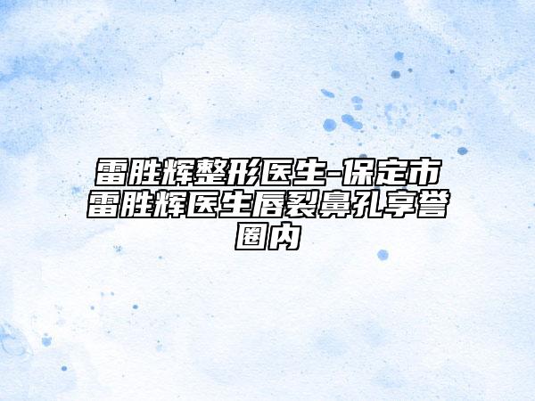 雷胜辉整形医生-保定市雷胜辉医生唇裂鼻孔享誉圈内