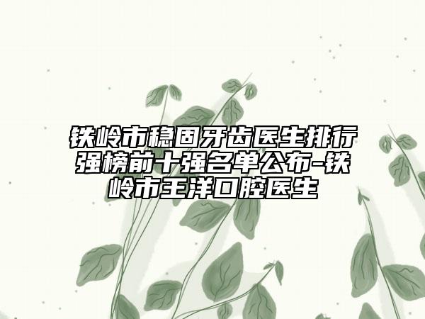 铁岭市稳固牙齿医生排行强榜前十强名单公布-铁岭市王洋口腔医生