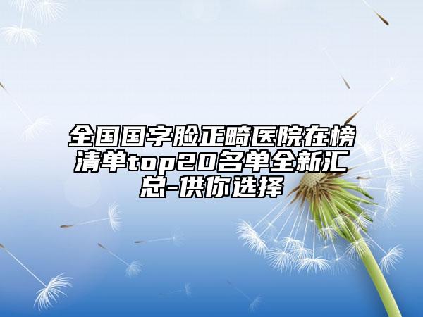 全国国字脸正畸医院在榜清单top20名单全新汇总-供你选择