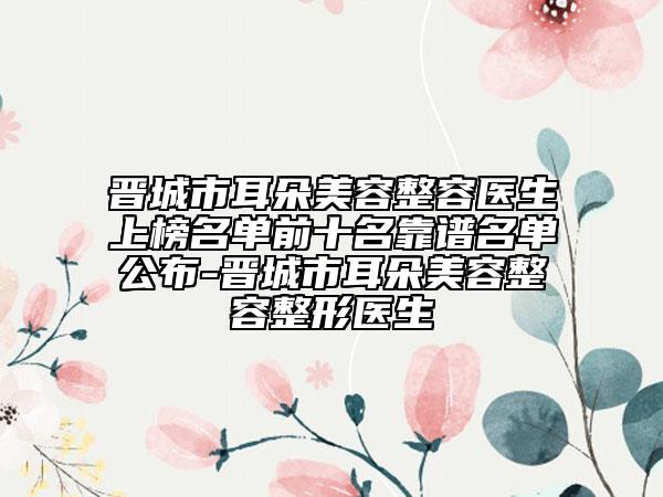 晋城市耳朵美容整容医生上榜名单前十名靠谱名单公布-晋城市耳朵美容整容整形医生