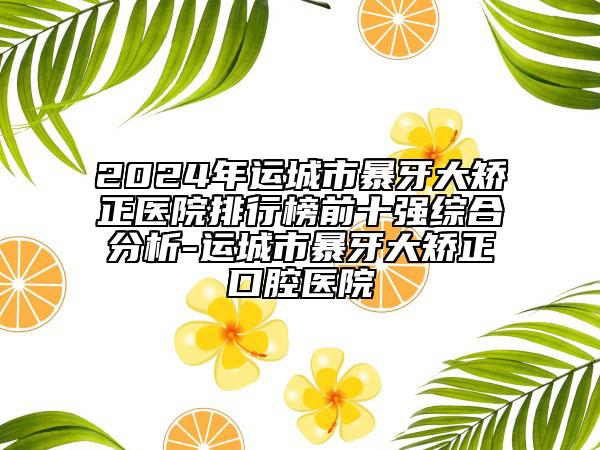 2024年运城市暴牙大矫正医院排行榜前十强综合分析-运城市暴牙大矫正口腔医院